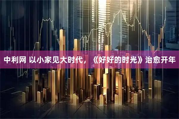 中利网 以小家见大时代，《好好的时光》治愈开年