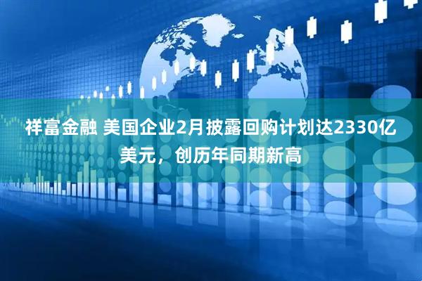 祥富金融 美国企业2月披露回购计划达2330亿美元，创历年同期新高