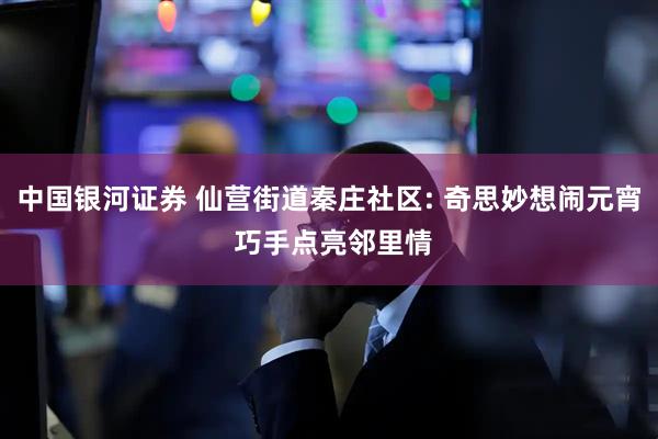 中国银河证券 仙营街道秦庄社区: 奇思妙想闹元宵 巧手点亮邻里情
