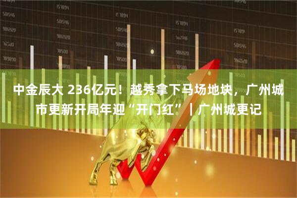 中金辰大 236亿元！越秀拿下马场地块，广州城市更新开局年迎“开门红”｜广州城更记