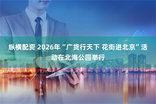 纵横配资 2026年“广货行天下 花街进北京”活动在北海公园举行