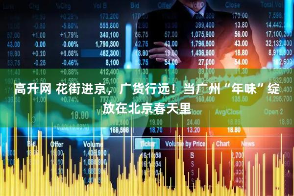 高升网 花街进京，广货行远！当广州“年味”绽放在北京春天里
