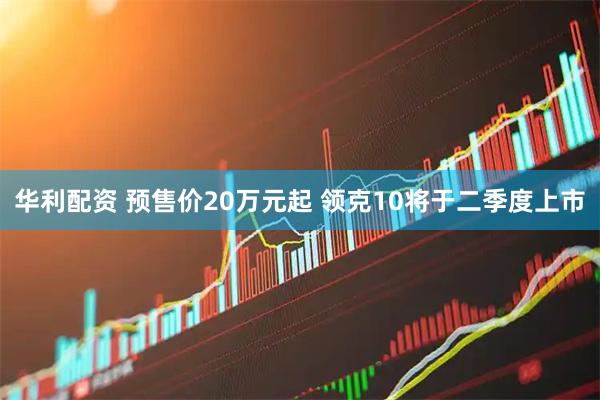 华利配资 预售价20万元起 领克10将于二季度上市