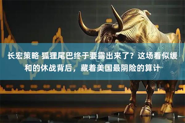 长宏策略 狐狸尾巴终于要露出来了？这场看似缓和的休战背后，藏着美国最阴险的算计